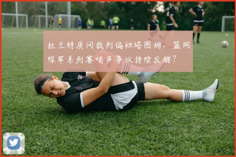 杜兰特质问裁判偏袒塔图姆，篮网绿军系列赛哨声争议持续发酵？