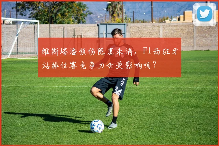 维斯塔潘颈伤隐患未消，F1西班牙站排位赛竞争力会受影响吗？