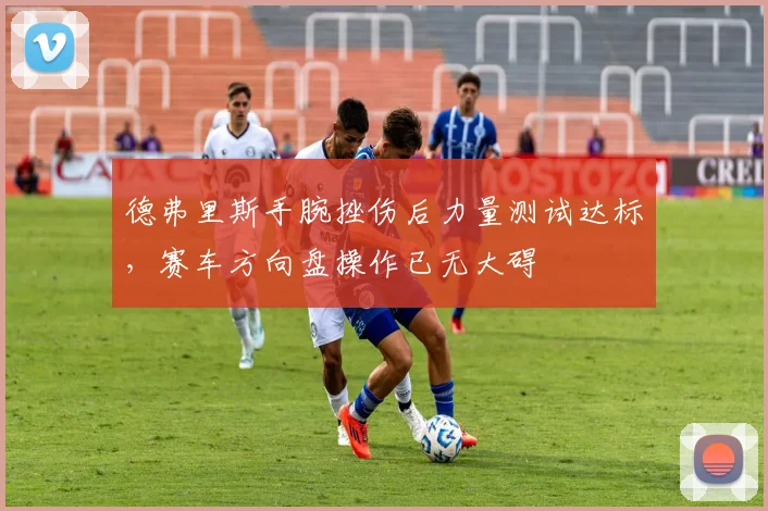 德弗里斯手腕挫伤后力量测试达标，赛车方向盘操作已无大碍