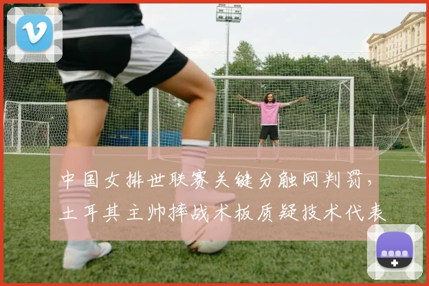 中国女排世联赛关键分触网判罚,土耳其主帅摔战术板质疑技术代表?