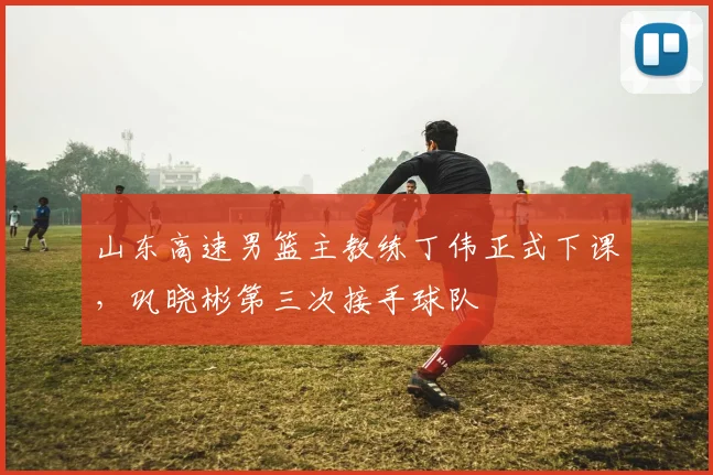 山东高速男篮主教练丁伟正式下课,巩晓彬第三次接手球队
