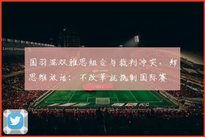 国羽混双雅思组合与裁判冲突，郑思维放话：不改革就抵制国际赛
