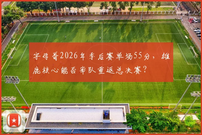 字母哥2026年季后赛单场55分,雄鹿核心能否率队重返总决赛?