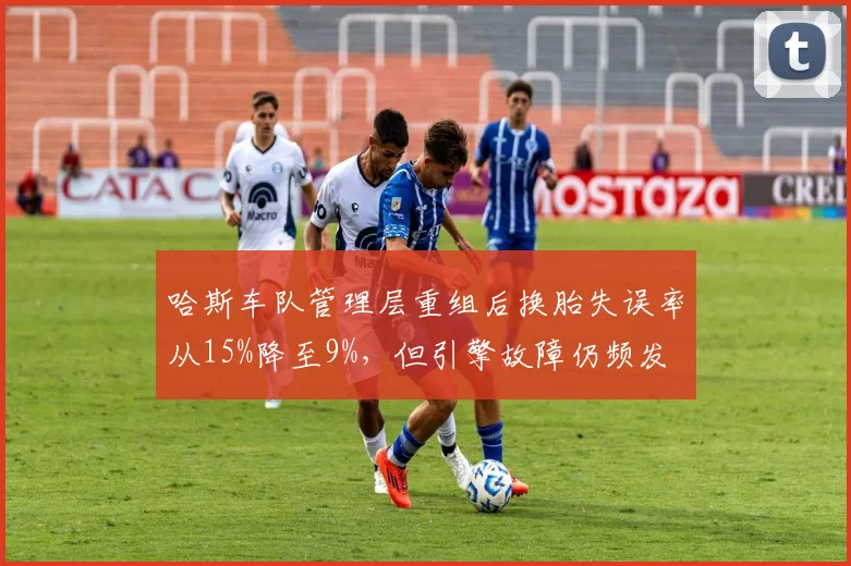 哈斯车队管理层重组后换胎失误率从15%降至9%，但引擎故障仍频发