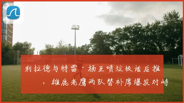 利拉德与特雷·杨互喷垃圾话后推搡,雄鹿老鹰两队替补席爆发对峙