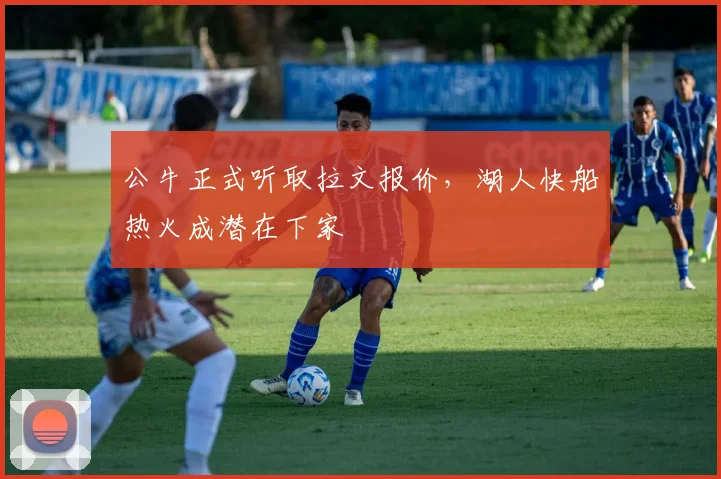 公牛正式听取拉文报价，湖人快船热火成潜在下家