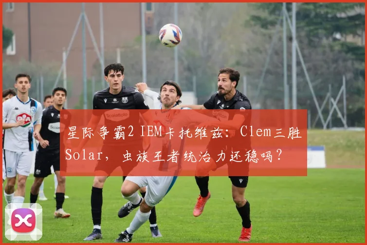 星际争霸2 IEM卡托维兹：Clem三胜Solar，虫族王者统治力还稳吗？