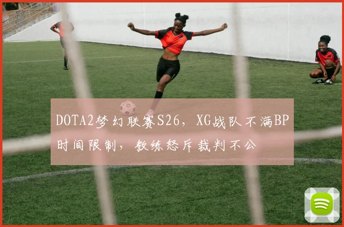 DOTA2梦幻联赛S26,XG战队不满BP时间限制,教练怒斥裁判不公